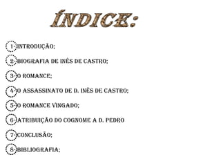 1- introdução; 2- Biografia de Inês de Castro; 3- O Romance; 4- O Assassinato de D. Inês de Castro; 5- O Romance Vingado; 6- Atribuição do cognome a D. Pedro 7- Conclusão; 8- Bibliografia; Índice: 