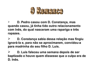O Romance D. Pedro casou com D. Constança, mas quando casou, já tinha tido outro relacionamento com Inês, do qual nasceram uma rapariga e três rapazes. D. Constança sabia dessa relação mas fingiu ignorá-la e, para não se aproximarem, convidou-a para madrinha do seu filho D. Luís. D. Luís faleceu uma semana depois de ser baptizado e houve quem dissesse que a culpa era de D. Inês. 