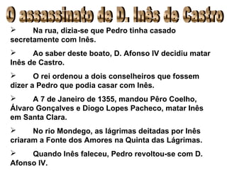 Na rua, dizia-se que Pedro tinha casado secretamente com Inês. Ao saber deste boato, D. Afonso IV decidiu matar Inês de Castro. O rei ordenou a dois conselheiros que fossem dizer a Pedro que podia casar com Inês. A 7 de Janeiro de 1355, mandou Pêro Coelho, Álvaro Gonçalves e Diogo Lopes Pacheco, matar Inês em Santa Clara. No rio Mondego, as lágrimas deitadas por Inês criaram a Fonte dos Amores na Quinta das Lágrimas. Quando Inês faleceu, Pedro revoltou-se com D. Afonso IV. O assassinato de D. Inês de Castro 