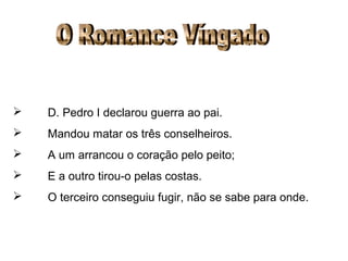 O Romance Víngado D. Pedro I declarou guerra ao pai. Mandou matar os três conselheiros. A um arrancou o coração pelo peito; E a outro tirou-o pelas costas. O terceiro conseguiu fugir, não se sabe para onde. 