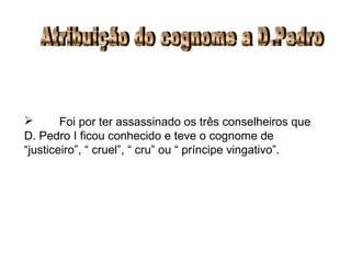 Atribuição do cognome a D.Pedro Foi por ter assassinado os três conselheiros que D. Pedro I ficou conhecido e teve o cognome de “justiceiro”, “ cruel”, “ cru” ou “ príncipe vingativo”. 