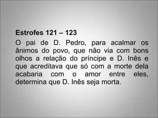 Estrofes 121 – 123 O pai de D. Pedro, para acalmar os ânimos do povo, que não via com bons olhos a relação do príncipe e D. Inês e que acreditava que só com a morte dela acabaria com o amor entre eles, determina que D. Inês seja morta. 
