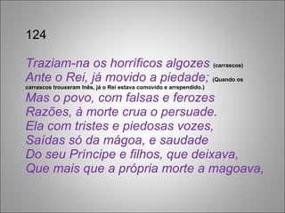 124 Traziam-na os horríficos algozes  (carrascos)  Ante o Rei, já movido a piedade;  (Quando os carrascos trouxeram Inês, já o Rei estava comovido e arrependido.) Mas o povo, com falsas e ferozes Razões, à morte crua o persuade. Ela com tristes e piedosas vozes, Saídas só da mágoa, e saudade Do seu Príncipe e filhos, que deixava, Que mais que a própria morte a magoava, 