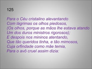 125 Para o Céu cristalino alevantando Com lágrimas os olhos piedosos, (Os olhos, porque as mãos lhe estava atando Um dos duros ministros rigorosos); E despois nos mininos atentando, Que tão queridos tinha, e tão mimosos, Cuja orfindade como mãe temia, Para o avô cruel assim dizia: 
