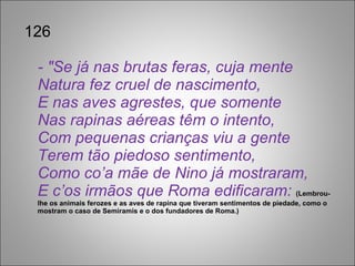 126 - "Se já nas brutas feras, cuja mente Natura fez cruel de nascimento, E nas aves agrestes, que somente Nas rapinas aéreas têm o intento, Com pequenas crianças viu a gente Terem tão piedoso sentimento, Como co’a mãe de Nino já mostraram, E c’os irmãos que Roma edificaram:  (Lembrou-lhe os animais ferozes e as aves de rapina que tiveram sentimentos de piedade, como o mostram o caso de Semiramis e o dos fundadores de Roma.)  