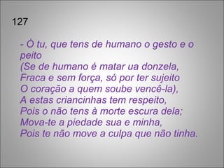 127 - Ó tu, que tens de humano o gesto e o peito  (Se de humano é matar ua donzela,  Fraca e sem força, só por ter sujeito  O coração a quem soube vencê-la), A estas criancinhas tem respeito,  Pois o não tens à morte escura dela;  Mova-te a piedade sua e minha, Pois te não move a culpa que não tinha. 