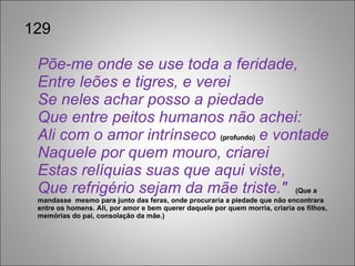 129 Põe-me onde se use toda a feridade, Entre leões e tigres, e verei Se neles achar posso a piedade Que entre peitos humanos não achei: Ali com o amor intrínseco  (profundo)  e vontade Naquele por quem mouro, criarei Estas relíquias suas que aqui viste, Que refrigério sejam da mãe triste."  (Que a mandasse  mesmo para junto das feras, onde procuraria a piedade que não encontrara entre os homens. Ali, por amor e bem querer daquele por quem morria, criaria os filhos, memórias do pai, consolação da mãe.) 