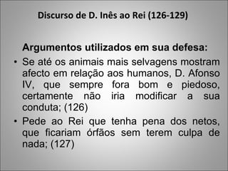 Discurso de D. Inês ao Rei (126-129)  Argumentos utilizados em sua defesa:  Se até os animais mais selvagens mostram afecto em relação aos humanos, D. Afonso IV, que sempre fora bom e piedoso, certamente não iria modificar a sua conduta; (126) Pede ao Rei que tenha pena dos netos, que ficariam órfãos sem terem culpa de nada; (127)  