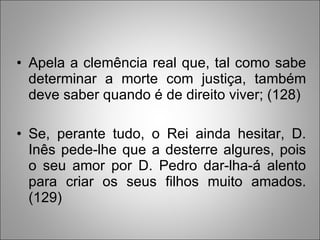 Apela a clemência real que, tal como sabe determinar a morte com justiça, também deve saber quando é de direito viver; (128)  Se, perante tudo, o Rei ainda hesitar, D. Inês pede-lhe que a desterre algures, pois o seu amor por D. Pedro dar-lha-á alento para criar os seus filhos muito amados. (129)   