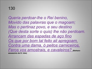 130 Queria perdoar-lhe o Rei benino, Movido das palavras que o magoam; Mas o pertinaz povo, e seu destino (Que desta sorte o quis) lhe não perdoam. Arrancam das espadas de aço fino Os que por bom tal feito ali apregoam. Contra uma dama, ó peitos carniceiros, Feros vos amostrais, e cavaleiros?  (Bárbaro assassínio de D. Inês) 