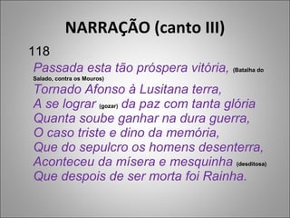 NARRAÇÃO (canto III) Passada esta tão próspera vitória,  (Batalha do Salado, contra os Mouros) Tornado Afonso à Lusitana terra, A se lograr  (gozar)  da paz com tanta glória Quanta soube ganhar na dura guerra, O caso triste e dino da memória, Que do sepulcro os homens desenterra, Aconteceu da mísera e mesquinha  (desditosa) Que despois de ser morta foi Rainha. 118 