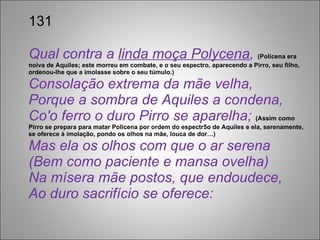 131 Qual contra a  linda moça Polycena ,  (Policena era  noiva de Aquiles; este morreu em combate, e o seu espectro, aparecendo a Pirro, seu filho, ordenou-lhe que a imolasse sobre o seu túmulo.) Consolação extrema da mãe velha, Porque a sombra de Aquiles a condena, Co'o ferro o duro Pirro se aparelha;   (Assim como Pirro se prepara para matar Policena por ordem do espectr5o de Aquiles e ela, serenamente, se oferece à imolação, pondo os olhos na mãe, louca de dor…)  Mas ela os olhos com que o ar serena (Bem como paciente e mansa ovelha) Na mísera mãe postos, que endoudece, Ao duro sacrifício se oferece: 