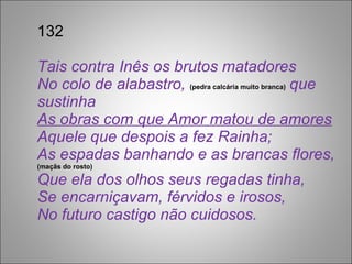 132 Tais contra Inês os brutos matadores No colo de alabastro,  (pedra calcária muito branca)  que sustinha As obras com que Amor matou de amores Aquele que despois a fez Rainha; As espadas banhando e as brancas flores,  (maçãs do rosto) Que ela dos olhos seus regadas tinha, Se encarniçavam, férvidos e irosos, No futuro castigo não cuidosos. 