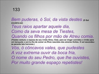   133 Bem puderas, ó Sol, da vista destes  (O Sol encobriu-se) Teus raios apartar aquele dia, Como da seva mesa de Tiestes, Quando os filhos por mão de Atreu comia.  (Tiestes seduziu a esposa do seu irmão Atreu. Este, para se vingar convidou o irmão para um banquete e serviu-lhe de comer os flhos nascidos dos amores ilícitos. O sol escondeu-se perante tais horrores.) Vós, ó côncavos vales, que pudestes A voz extrema ouvir da boca fria, O nome do seu Pedro, que lhe ouvistes, Por muito grande espaço repetistes! 