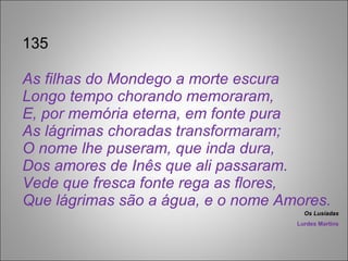 135 As filhas do Mondego a morte escura Longo tempo chorando memoraram, E, por memória eterna, em fonte pura As lágrimas choradas transformaram; O nome lhe puseram, que inda dura, Dos amores de Inês que ali passaram. Vede que fresca fonte rega as flores, Que lágrimas são a água, e o nome Amores. Os Lusíadas Lurdes Martins 