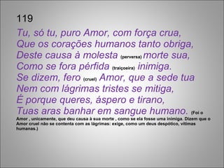 119 Tu, só tu, puro Amor, com força crua, Que os corações humanos tanto obriga, Deste causa à molesta  (perversa)  morte sua, Como se fora pérfida  (traiçoeira)  inimiga. Se dizem, fero  (cruel)  Amor, que a sede tua Nem com lágrimas tristes se mitiga, É porque queres, áspero e tirano, Tuas aras banhar em sangue humano.  (Foi o Amor , unicamente, que deu causa à sua morte , como se ela fosse uma inimiga. Dizem que o Amor cruel não se contenta com as lágrimas: exige, como um deus despótico, vítimas humanas.) 