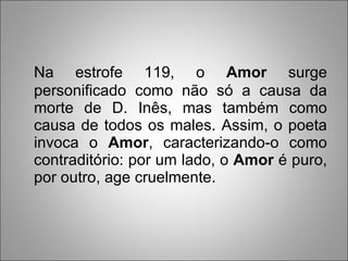 Na estrofe 119, o  Amor  surge personificado como não só a causa da morte de D. Inês, mas também como causa de todos os males. Assim, o poeta invoca o  Amor , caracterizando-o como contraditório: por um lado, o  Amor  é puro, por outro, age cruelmente.  