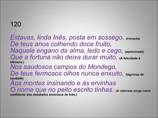 120 Estavas, linda Inês, posta em sossego,  (tranquila) De teus anos colhendo doce fruito, Naquele engano da alma, ledo e cego,  (apaixonada) Que a fortuna não deixa durar muito,  (A felicidade é efémera.) Nos saudosos campos do Mondego, De teus fermosos olhos nunca enxuito,  (lágrimas de saudade) Aos montes insinando e às ervinhas O nome que no peito escrito tinhas.  (A natureza surge como confidente dos desabafos amorosos de Inês.) 