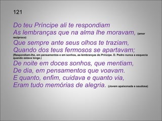 121 Do teu Príncipe ali te respondiam As lembranças que na alma lhe moravam,  (amor recíproco) Que sempre ante seus olhos te traziam, Quando dos teus fermosos se apartavam;  (Respondiam-lhe, em pensamentos e em sonhos, as lembranças do Príncipe. D. Pedro nunca a esquecia quando estava longe.) De noite em doces sonhos, que mentiam, De dia, em pensamentos que voavam. E quanto, enfim, cuidava e quanto via, Eram tudo memórias de alegria.  (Jovem apaixonada e saudosa) 
