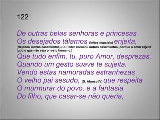 122 De outras belas senhoras e princesas Os desejados tálamos  (leitos nupciais)  enjeita,  (Rejeitou outros casamentos) (D. Pedro recusou outros casamentos, porque o amor rejeita tudo o que não seja o rosto humano.) Que tudo enfim, tu, puro Amor, desprezas, Quando um gesto suave te sujeita. Vendo estas namoradas estranhezas O velho pai sesudo,  (D. Afonso IV)  que respeita O murmurar do povo, e a fantasia Do filho, que casar-se não queria, 