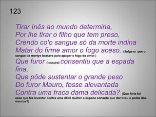 123 Tirar Inês ao mundo determina, Por lhe tirar o filho que tem preso, Crendo co'o sangue só da morte indina Matar do firme amor o fogo aceso.  (Julgava  que o sangue da mortye bastava para apagar o fogo do amor.) Que furor  (loucura)  consentiu que a espada fina, Que pôde sustentar o grande peso Do furor Mauro, fosse alevantada Contra uma fraca dama delicada?  (Que fúria foi essa que fez levantar contra uma débil mulher a espada cortante que derrotou o poder dos mouros?) 