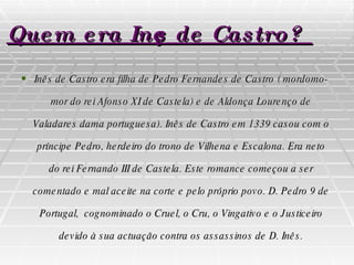 Quem era Inês de Castro? Inês de Castro era filha de Pedro Fernandes de Castro ( mordomo-mor do rei Afonso XI de Castela) e de Aldonça Lourenço de Valadares dama portuguesa). Inês de Castro em 1339 casou com o príncipe Pedro, herdeiro do trono de Vilhena e Escalona. Era neto do rei Fernando III de Castela. Este romance começou a ser comentado e mal aceite na corte e pelo próprio povo. D. Pedro 9 de Portugal,  cognominado  o Cruel ,  o Cru ,  o Vingativo  e  o Justiceiro  devido à sua actuação contra os assassinos de D. Inês. 