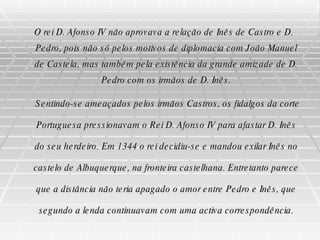 O rei D. Afonso IV não aprovava a relação de Inês de Castro e D. Pedro, pois não só pelos motivos de diplomacia com João Manuel de Castela, mas também pela existência da grande amizade de D. Pedro com os irmãos de D. Inês. Sentindo-se ameaçados pelos irmãos Castros, os fidalgos da corte Portuguesa pressionavam o Rei D. Afonso IV para afastar D. Inês do seu herdeiro. Em 1344 o rei decidiu-se e mandou exilar Inês no castelo de Albuquerque, na fronteira castelhana. Entretanto parece que a distância não teria apagado o amor entre Pedro e Inês, que segundo a lenda continuavam com uma activa correspondência. 