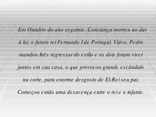 Em Outubro do ano seguinte, Constança morreu ao dar à luz o futuro rei Fernando I de Portugal. Viúvo, Pedro mandou Inês regressar do exílio e os dois foram viver juntos em sua casa, o que provocou grande escândalo na corte, para enorme desgosto de El-Rei seu pai. Começou então uma desavença entre o rei e o infante. 