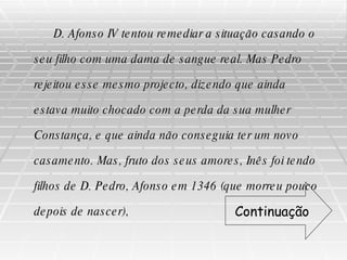 D. Afonso IV tentou remediar a situação casando o seu filho com uma dama de sangue real. Mas Pedro rejeitou esse mesmo projecto, dizendo que ainda estava muito chocado com a perda da sua mulher Constança, e que ainda não conseguia ter um novo casamento. Mas, fruto dos seus amores, Inês foi tendo filhos de D. Pedro, Afonso em 1346 (que morreu pouco depois de nascer),  Continuação 