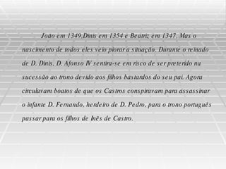 João em 1349,Dinis em 1354 e Beatriz em 1347. Mas o nascimento de todos eles veio piorar a situação. Durante o reinado de D. Dinis, D. Afonso IV sentira-se em risco de ser preterido na sucessão ao trono devido aos filhos bastardos do seu pai. Agora circulavam boatos de que os Castros conspiravam para assassinar o infante D. Fernando, herdeiro de D. Pedro, para o trono português passar para os filhos de Inês de Castro. 