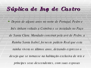 Súplica de Inês de Castro   Depois de alguns anos no norte de Portugal, Pedro e Inês tinham voltado a Coimbra e se instalado no Paço de Santa Clara. Mandado construir pela avó de Pedro, a Rainha Santa Isabel, foi neste palácio Real que esta rainha vivera os últimos anos, deixando expresso o desejo que se tornasse na habitação exclusiva de reis e príncipes seus descendentes, com suas esposas legítimas. 