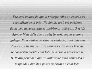 Existiam boatos de que o príncipe tinha se casado ás escondidas com Inês. Na família real, um incidente deste tipo assumia graves problemas políticos. O rei D. Afonso IV decidiu que a solução seria matar a dama galega. Na tentativa de saber a verdade, o rei ordenou dois conselheiros seus dizerem a Pedro que ele podia se casar livremente com Inês se assim o pretendesse. D. Pedro percebeu que se tratava de uma armadilha e respondeu que não pensava casar-se com Inês. 
