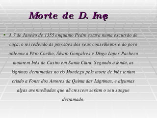 Morte de D. Inês A 7 de Janeiro de 1355 enquanto Pedro estava numa excursão de caça, o rei cedendo ás pressões dos seus conselheiros e do povo ordenou a Pêro Coelho, Álvaro Gonçalves e Diogo Lopes Pacheco matarem Inês de Castro em Santa Clara. Segundo a lenda, as lágrimas derramadas no rio Mondego pela morte de Inês teriam criado a Fonte dos Amores da Quinta das Lágrimas, e algumas algas avermelhadas que ali crescem seriam o seu sangue derramado. 