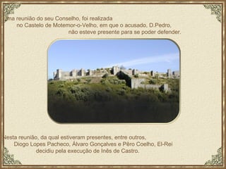 Nesta reunião, da qual estiveram presentes, entre outros,  Diogo Lopes Pacheco, Álvaro Gonçalves e Pêro Coelho, El-Rei  decidiu pela execução de Inês de Castro.  Uma reunião do seu Conselho, foi realizada  no Castelo de Motemor-o-Velho, em que o acusado, D.Pedro,  não esteve presente para se poder defender. 