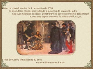 Assim, na manhã sinistra de 7 de Janeiro de 1355,  os executores régios, aproveitando a ausência do infante D.Pedro,  nas suas habituais caçadas, penetraram no paço e ali mesmo decapitaram  aquela que depois de morta foi rainha de Portugal.  D. Inês de Castro tinha apenas 30 anos  e a sua filha apenas 4 anos. 