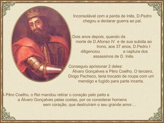 Conseguiu aprisionar 2 deles:  Álvaro Gonçalves e Pêro Coelho. O terceiro, Diogo Pacheco, teria trocado de roupa com um mendigo e fugido para parte incerta. Inconsolável com a perda de Inês, D.Pedro chegou a declarar guerra ao pai. A Pêro Coelho, o Rei mandou retirar o coração pelo peito e  a Álvaro Gonçalves pelas costas, por os considerar homens  sem coração, que destruíram o seu grande amor… Dois anos depois, quando da  morte de D.Afonso IV  e de sua subida ao  trono, aos 37 anos, D.Pedro I  diligenciou  a captura dos assassinos de D. Inês.  