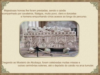 Majestosas honras lhe foram prestadas, sendo o caixão  acompanhado por cavaleiros, fidalgos, muito povo, clero e donzelas  e homens empunhando círios acesos ao longo do percurso. Chegando ao Mosteiro de Alcobaça, foram celebradas muitas missas e  outras cerimônias solenes, até o depósito do caixão na arca tumular. 