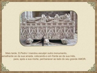 Mais tarde, D.Pedro I mandou esculpir outro monumento,  semelhante ao da sua amada, colocando-o em frente ao da sua Inês,  para, após a sua morte, permanecer ao lado do seu grande AMOR. 