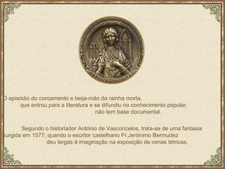O episódio do coroamento e beija-mão da rainha morta,  que entrou para a literatura e se difundiu no conhecimento popular,  não tem base documental. Segundo o historiador António de Vasconcelos, trata-se de uma fantasia  surgida em 1577, quando o escritor castelhano Fr.Jerónimo Bermudez  deu largas à imaginação na exposição de cenas tétricas. 