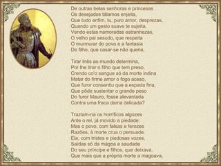 De outras belas senhoras e princesas Os desejados tálamos enjeita, Que tudo enfim, tu, puro amor, desprezas, Quando um gesto suave te sujeita. Vendo estas namoradas estranhezas, O velho pai sesudo, que respeita O murmurar do povo e a fantasia Do filho, que casar-se não queria, Tirar Inês ao mundo determina, Por lhe tirar o filho que tem preso, Crendo co'o sangue só da morte indina Matar do firme amor o fogo aceso, Que furor consentiu que a espada fina, Que pôde sustentar o grande peso Do furor Mauro, fosse alevantada Contra uma fraca dama delicada? Traziam-na os horríficos algozes Ante o rei, já movido a piedade; Mas o povo, com falsas e ferozes Razões, à morte crua o persuade. Ela, com tristes e piedosas vozes, Saídas só da mágoa e saudade Do seu príncipe e filhos, que deixava, Que mais que a própria morte a magoava, 