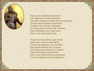 Para o céu cristalino alevantando Com lágrimas os olhos piedosos (Os olhos, porque as mãos lhe estava atando Um dos duros ministros rigorosos), E depois nos meninos atentando, Que tão queridos tinha e tão mimosos, Cuja orfandade como mãe temia, Para o avô cruel assim dizia: "Se já nas brutas feras, cuja mente Natura fez cruel de nascimento, E nas aves agrestes, que somente - Nas rapinas aéreas tem o intento, Com pequenas crianças viu a gente Terem tão piedoso sentimento, Como co'a mãe de Nino já mostraram E co'os irmãos que Roma edificaram, 