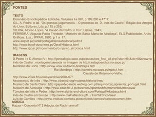 FONTES TEXTO Dicionário Encicliopédico Ediclube, Volumes I e XIV, p.199,200 e 4717; GIL, A. Pedro, e tal. “Os grandes julgamentos – O processo de  D. Inês de Castro”, Edição dos Amigos do Livro, Editores, Lda, p.115 a 265; VIEIRA, Afonso Lopes, “A Paixão de Pedro, o Cru”, Lisboa, 1943; FERREIRA, Augusta Pablo Trindade, “Mosteiro de Santa Maria de Alcobaça”, ELO-Publicidade, Artes Gráficas, Lda., IPPAR, 1993, p 1 a  17. www.arqnet.pt/portal/portugal/temashistoria/pedro1 http://www.hotel-dona-ines.pt/Geral/Historia.html http://www.ippar.pt/monumentos/conjunto_alcobaca.html IMAGENS D.Pedro I e D.Afonso IV : http://genealogia.sapo.pt/pessoas/pes_foto_all.php?start=64&idx=0&show=a Inês de Castro : montagem baseada na imagem de http//:estagioesdica.no.sapo.pt/ Membros da Corte : http://www.unav.es/ha/06-hist/trajes.htm  Rio Mondego : http://caneiro.no.sapo.pt/index1.htm  Castelo de Motemor-o-Velho: http://www.20six.fr/Lunaisy/archive/2004/07/  Assassinato de Inês :  http://www.ciberjob.org/mujeres/historia/ines/  Mosteiro de Santa Clara : http://papeldeparede.weblog.com.pt/arquivo/cat_aprender_portugal.html Mosteiro de Alcobaça : http://www.educ.fc.ul.pt/docentes/opombo/hfe/momentos/medieval/ Túmulos de Inês e Pedro :  http://www.sights-and-ulture.com/Portugal/Alcobaca.html Inês de Castro em bronze :  http://www.malhatlantica.pt/.../ Hist%F3rico/ines/ Luís de Camões : http://www.instituto-camoes.pt/escritores/camoes/camoescoment.htm MÚSICA Kazaa – Concerto Nº 2 Adagio, de Rachmaninoff 