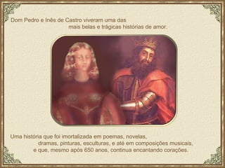 Uma história que foi imortalizada em poemas, novelas,  dramas, pinturas, esculturas, e até em composições musicais, e que, mesmo após 650 anos, continua encantando corações.  Dom Pedro e Inês de Castro viveram uma das  mais belas e trágicas histórias de amor. 