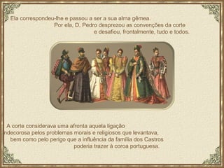 Ela correspondeu-lhe e passou a ser a sua alma gêmea.  Por ela, D. Pedro desprezou as convenções da corte  e desafiou, frontalmente, tudo e todos.  A corte considerava uma afronta aquela ligação  indecorosa pelos problemas morais e religiosos que levantava,  bem como pelo perigo que a influência da família dos Castros  poderia trazer à coroa portuguesa. 