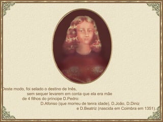 Deste modo, foi selado o destino de Inês,  sem sequer levarem em conta que ela era mãe  de 4 filhos do príncipe D.Pedro:  D.Afonso (que morreu de tenra idade), D.João, D.Diniz  e D.Beatriz (nascida em Coimbra em 1351). 