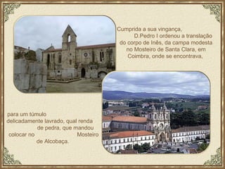 para um túmulo  delicadamente lavrado, qual renda  de pedra, que mandou colocar no  Mosteiro de Alcobaça.  Cumprida a sua vingança,  D.Pedro I ordenou a translação do corpo de Inês, da campa modesta no Mosteiro de Santa Clara, em Coimbra, onde se encontrava,  