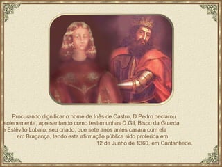 Procurando dignificar o nome de Inês de Castro, D.Pedro declarou  solenemente, apresentando como testemunhas D.Gil, Bispo da Guarda  e Estêvão Lobato, seu criado, que sete anos antes casara com ela  em Bragança, tendo esta afirmação pública sido proferida em  12 de Junho de 1360, em Cantanhede. 