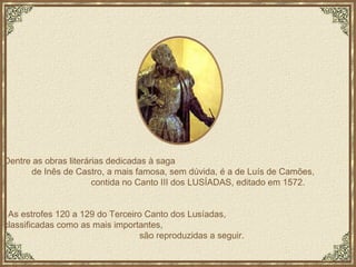 Dentre as obras literárias dedicadas à saga  de Inês de Castro, a mais famosa, sem dúvida, é a de Luís de Camões,  contida no Canto III dos LUSÍADAS, editado em 1572. As estrofes 120 a 129 do Terceiro Canto dos Lusíadas,  classificadas como as mais importantes,  são reproduzidas a seguir. 