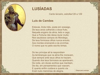 LUSÍADAS   Canto terceiro, estrofes120 a 129 Luís de Camões Estavas, linda Inês, posta em sossego, De teus anos colhendo o doce fruto, Naquele engano da alma, ledo e cego, Que a Fortuna não deixa durar muito; Nos saudosos campos do Mondego, De teus formosos olhos nunca enxuto, Aos montes ensinando e às ervinhas O nome que no peito escrito tinhas. Do teu príncipe ali te respondiam As lembranças que na alma lhe moravam, Que sempre ante seus olhos te traziam, Quando dos teus formosos se apartavam; De noite, em doces sonhos que mentiam, De dia, em pensamentos que voavam, E quanto enfim cuidava e quanto via Eram tudo memórias de alegria. Clique para avançar 