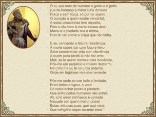 Ó tu, que tens de humano o gesto e o peito (Se de humano é matar uma donzela Fraca e sem força, só por ter sujeito O coração a quem soube vencê-la), A estas criancinhas tem respeito, Pois o não tens à morte escura dela; Mova-te a piedade sua e minha, Pois te não move a culpa que não tinha. E se, vencendo a Maura resistência, A morte sabes dar com fogo e ferro, Sabe também dar vida com clemência A quem para perdê-la não fez erro; Mas, se to assim merece esta inocência, Põe-me em perpétuo e mísero desterro, Na Cítia fria ou lá na Líbia ardente, Onde em lágrimas viva eternamente.  Põe-me onde se use toda a feridade, Entre leões e tigres, e verei Se neles achar posso a piedade Que entre peitos humanos não achei, Ali, co'o amor intrínseco e vontade Naquele por quem morro, criarei Estas relíquias suas, que aqui viste, Que refrigério sejam da mãe triste." 